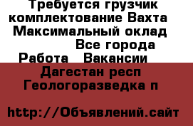 Требуется грузчик комплектование.Вахта. › Максимальный оклад ­ 79 200 - Все города Работа » Вакансии   . Дагестан респ.,Геологоразведка п.